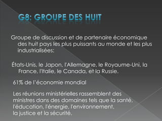 G8: groupe des huitGroupe de discussion et de partenaire économique des huit pays les plus puissants au monde et les plus industrialisées:États-Unis, le Japon, l'Allemagne, le Royaume-Uni, la France, l'Italie, le Canada, et la Russie.61% de l’économie mondialLes réunions ministérielles rassemblent des ministres dans des domaines tels que la santé,l'éducation, l'énergie, l'environnement, la justice et la sécurité.