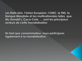 Les Etats-Unis, l’Union Européen, l’OMC, le FMI, la Banque Mondiale et les multinationales telles  que Mc Donald’s, Coca-Cola, … sont les principaux acteurs de cette mondialisationEn tant que consommateur, nous participons également à la mondialisation.