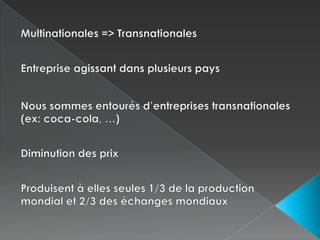Multinationales => TransnationalesEntreprise agissant dans plusieurs paysNous sommes entourés d’entreprises transnationales (ex: coca-cola, …)Diminution des prixProduisent à elles seules 1/3 de la production mondial et 2/3 des échanges mondiaux