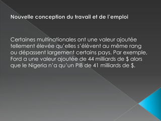 Nouvelle conception du travail et de l’emploiCertaines multinationales ont une valeur ajoutée tellement élevée qu’elles s’élèvent au même rang ou dépassent largement certains pays. Par exemple, Ford a une valeur ajoutée de 44 milliards de $ alors que le Nigeria n’a qu’un PIB de 41 milliards de $.