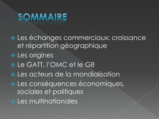Sommaire Les échanges commerciaux: croissance et répartition géographique Les originesLe GATT, l’OMC et le G8Les acteurs de la mondialisationLes conséquences économiques, sociales et politiquesLes multinationales 
