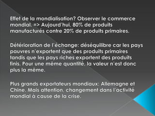 Effet de la mondialisation? Observer le commerce mondial. => Aujourd’hui, 80% de produits manufacturés contre 20% de produits primaires.Détérioration de l’échange: déséquilibre car les pays pauvres n’exportent que des produits primaires tandis que les pays riches exportent des produits finis. Pour une même quantité, la valeur n’est donc plus la même.Plus grands exportateurs mondiaux: Allemagne et Chine. Mais attention, changement dans l’activité mondial à cause de la crise.