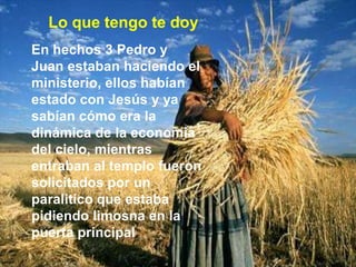 Lo que tengo te doyEn hechos 3 Pedro y Juan estaban haciendo el ministerio, ellos habían estado con Jesús y ya sabían cómo era la dinámica de la economía del cielo, mientras entraban al templo fueron solicitados por un paralitico que estaba pidiendo limosna en la puerta principal,
