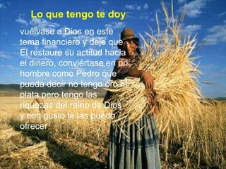 Lo que tengo te doyvuélvase a Dios en este tema financiero y deje que El restaure su actitud hacia el dinero, conviértase en un hombre como Pedro que pueda decir no tengo oro ni plata pero tengo las riquezas del reino de Dios y con gusto te las puedo ofrecer,