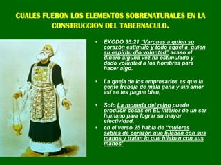 CUALES FUERON LOS ELEMENTOS SOBRENATURALES EN LA CONSTRUCCION DEL TABERNACULO.EXODO 35:21 “Varones a quien su corazón estimulo y todo aquel a  quien su espíritu dio voluntad” acaso el dinero alguna vez ha estimulado y dado voluntad a los hombres para hacer algo.La queja de los empresarios es que la gente trabaja de mala gana y sin amor así se les pague bien, Solo La moneda del reino puede producir cosas en EL interior de un ser humano para lograr su mayor efectividad, en el verso 25 habla de “mujeres sabias de corazón que hilaban con sus manos y traían lo que hilaban con sus manos” 