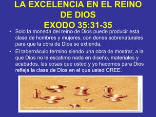 LA EXCELENCIA EN EL REINO DE DIOSEXODO 35:31-35Solo la moneda del reino de Dios puede producir esta clase de hombres y mujeres, con dones sobrenaturales para que la obra de Dios se extienda,El tabernáculo termino siendo una obra de mostrar, a la que Dios no le escatimo nada en diseño, materiales y acabados, las cosas que usted y yo hacemos para Dios refleja la clase de Dios en el que usted CREE.