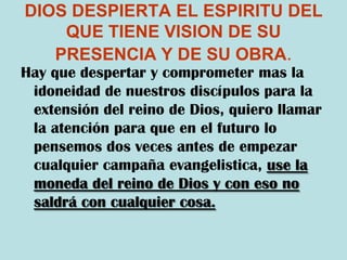 DIOS DESPIERTA EL ESPIRITU DEL QUE TIENE VISION DE SU PRESENCIA Y DE SU OBRA.Hay que despertar y comprometer mas la idoneidad de nuestros discípulos para la extensión del reino de Dios, quiero llamar la atención para que en el futuro lo pensemos dos veces antes de empezar cualquier campaña evangelistica, use la moneda del reino de Dios y con eso no saldrá con cualquier cosa.