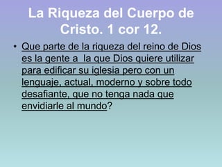 La Riqueza del Cuerpo de Cristo. 1 cor 12.Que parte de la riqueza del reino de Dios es la gente a  la que Dios quiere utilizar para edificar su iglesia pero con un lenguaje, actual, moderno y sobre todo desafiante, que no tenga nada que envidiarle al mundo?