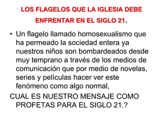 LOS FLAGELOS QUE LA IGLESIA DEBE ENFRENTAR EN EL SIGLO 21.Un flagelo llamado homosexualismo que ha permeado la sociedad entera ya nuestros niños son bombardeados desde muy temprano a través de los medios de comunicación que por medio de novelas, series y películas hacer ver este fenómeno como algo normal,CUAL ES NUESTRO MENSAJE COMO PROFETAS PARA EL SIGLO 21.?