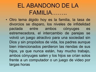 EL ABANDONO DE LA FAMILIA……..Otro tema álgido hoy es la familia, la tasa de divorcios se disparo, los niveles de infidelidad pactada entre ambos cónyuges es estremecedora, el intercambio de parejas se volvió un juego atractivo para una sociedad sin Dios y sin propósitos de vida, los padres aunque bien intencionados perdieron las riendas de sus hijos, ya que nunca están, hay mucho trabajo, ambos cónyuges salen y los hijos se crían solos frente a un computador o un juego de video por largas horas