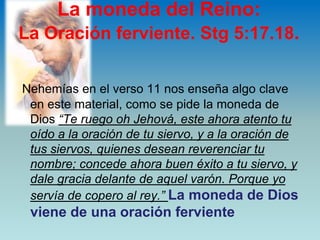La moneda del Reino: La Oración ferviente. Stg 5:17.18.Nehemías en el verso 11 nos enseña algo clave en este material, como se pide la moneda de Dios “Te ruego oh Jehová, este ahora atento tu oído a la oración de tu siervo, y a la oración de tus siervos, quienes desean reverenciar tu nombre; concede ahora buen éxito a tu siervo, y dale gracia delante de aquel varón. Porque yo servía de copero al rey.” La moneda de Dios viene de una oración ferviente