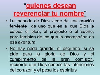 “quienes desean reverenciar tu nombre”La moneda de Dios viene de una oración ferviente  de uno que es al que Dios le coloca el plan, el proyecto o el sueño, pero también de los que lo acompañan en esa aventuraNo hay nada grande, ni pequeño, si se pide para la gloria de Dios y el cumplimiento de la gran comisión, recuerde que Dios conoce las intenciones del corazón y el pesa los espíritus,