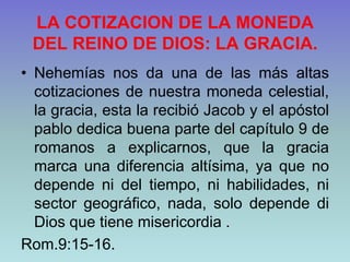 LA COTIZACION DE LA MONEDA DEL REINO DE DIOS: LA GRACIA.Nehemías nos da una de las más altas cotizaciones de nuestra moneda celestial, la gracia, esta la recibió Jacob y el apóstol pablo dedica buena parte del capítulo 9 de romanos a explicarnos, que la gracia marca una diferencia altísima, ya que no depende ni del tiempo, ni habilidades, ni sector geográfico, nada, solo depende di Dios que tiene misericordia .  Rom.9:15-16.