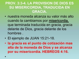 PROV. 3:3-4. LA PROVISION DE DIOS ES SU MISERICORDIA, TRADUCIDA EN GRACIA.nuestra moneda alcanza su valor más alto cuando la cambiamos por misericordia, que terminada traducida en gracia, gracia delante de Dios, gracia delante de los hombres .El ejemplo de JUAN 15:21-18.la gracia es el punto de cotización mas alta de la moneda de Dios y se alcanza por su misericordia. HEBREOS 4:16.
