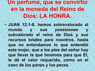 Un perfume, que se convirtio en la moneda del Reino de Dios:LA HONRA.JUAN 12:1-8. hemos sobrevalorado al mundo y sus posesiones y subvalorado el reino de Dios y sus recursos totales para nosotros, hasta que no entendamos lo que entendió esta mujer, que a los pies del señor hay que llevar la que tenemos para que El, le dé el valor requerido, como en el caso de los panes y los peces.
