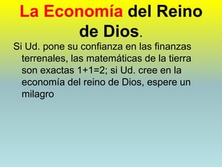 La Economía del Reino de Dios.Si Ud. pone su confianza en las finanzas terrenales, las matemáticas de la tierra son exactas 1+1=2; si Ud. cree en la economía del reino de Dios, espere un milagro