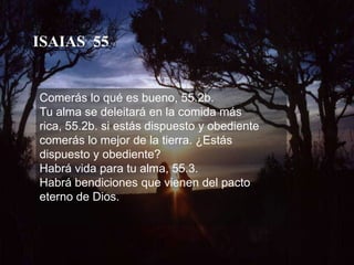 ISAIAS  55Comerás lo qué es bueno, 55.2b. Tu alma se deleitará en la comida más rica, 55.2b. si estás dispuesto y obediente comerás lo mejor de la tierra. ¿Estás dispuesto y obediente? Habrá vida para tu alma, 55.3. Habrá bendiciones que vienen del pacto eterno de Dios.