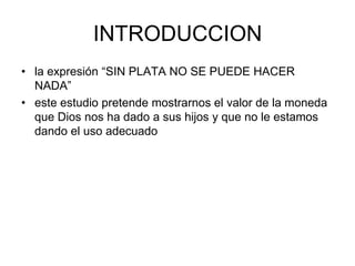INTRODUCCIONla expresión “SIN PLATA NO SE PUEDE HACER NADA” este estudio pretende mostrarnos el valor de la moneda que Dios nos ha dado a sus hijos y que no le estamos dando el uso adecuado