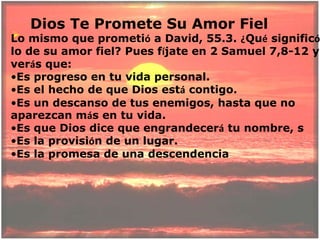     Dios Te Promete Su Amor FielLo mismo que prometió a David, 55.3. ¿Qué significó lo de su amor fiel? Pues fíjate en 2 Samuel 7,8-12 y verás que:Es progreso en tu vida personal. 