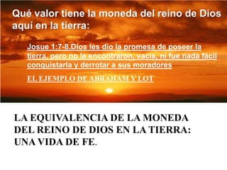 Qué valor tiene la moneda del reino de Dios aquí en la tierra:Josue 1:7-8.Dios les dio la promesa de poseer la tierra, pero no la encontraron, vacía, ni fue nada fácil conquistarla y derrotar a sus moradoresEL EJEMPLO DE ABRAHAM Y LOTLA EQUIVALENCIA DE LA MONEDA DEL REINO DE DIOS EN LA TIERRA:  UNA VIDA DE FE.