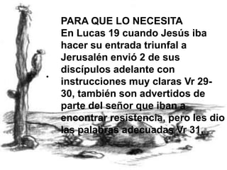 PARA QUE LO NECESITAEn Lucas 19 cuando Jesús iba hacer su entrada triunfal a Jerusalén envió 2 de sus discípulos adelante con instrucciones muy claras Vr 29-30, también son advertidos de parte del señor que iban a encontrar resistencia, pero les dio las palabras adecuadas Vr 31,