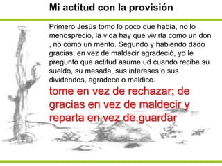 Mi actitud con la provisiónPrimero Jesús tomo lo poco que habia, no lo menosprecio, la vida hay que vivirla como un don , no como un merito. Segundo y habiendo dado gracias, en vez de maldecir agradeció, yo le pregunto que actitud asume ud cuando recibe su sueldo, su mesada, sus intereses o sus dividendos, agradece o maldice.tome en vez de rechazar; de gracias en vez de maldecir y reparta en vez de guardar