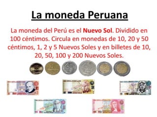 La moneda Peruana La moneda del Perú es el Nuevo Sol. Dividido en 100 céntimos. Circula en monedas de 10, 20 y 50 céntimos, 1, 2 y 5 Nuevos Soles y en billetes de 10, 20, 50, 100 y 200 Nuevos Soles.  