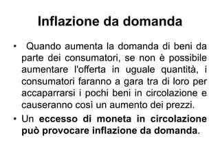 Inflazione da domanda
•  Quando aumenta la domanda di beni da
parte dei consumatori, se non è possibile
aumentare l'offert...