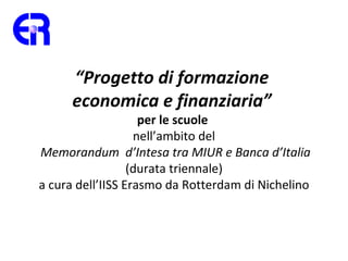 “Progetto di formazione
      economica e finanziaria”
                    per le scuole
                   nell’ambito del
Memorandum d’Intesa tra MIUR e Banca d’Italia
                  (durata triennale)
a cura dell’IISS Erasmo da Rotterdam di Nichelino
 