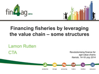 Financing fisheries by leveraging
the value chain – some structures
Lamon Rutten
CTA Revolutionising finance for
agri-value chains
Nairobi, 14-18 July 2014
 