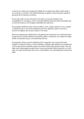 ra uno de esos niños que escapan del cuidado de sus padres para darle rienda suelta a
sus correrías o aventuras. Este infantil fantasma se aparece en las funciones cuando la
presencia de los menores es notoria.

Se cree que cada vez que corre junto a los niños, no es para asustarles sino
acompañarles en sus juegos, como si intentara hablarles para advertirles del peligro que
se torre de acercarse a los inseguros barandales de cada nivel.

Este pequeño también ha sido visto por adultos, estos, aunque usted no lo crea, cuando
se enteran de que es uno de los fantasmas que ahí se aparecen, jamás se atreven a
recorrer los lugares mas oscuros, menos si van solos.

Otros mas reportan que también han visto apariciones de personas con vestimenta fuera
de época que lo mismo andan por los pasillos, baños y camerinos, no se diga en el lugar
donde se encuentra el pozo, en la parte baja del foro.

Se preguntan, Serian acaso los fantasmas de los ingenieros que cayeron del techo
cuando se construía el teatro, o de los rebeldes o militares que murieron en una balacera,
o de los que fueron asesinados cuanto era cantina? Quien sabe quienes serian...Pero, de
todas estas fantasmagóricas apariciones, la que mayormente llama la atención, es la del
niño. Es el que mas personas han visto o creen haberle visto, principalmente menores de
edad.
 
