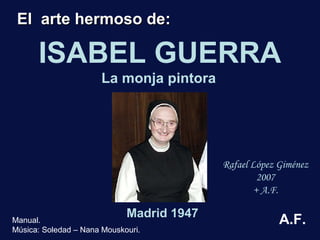 ISABEL GUERRA 
Madrid 1947 
Rafael López Giménez 
2007 
+ A.F. 
EEll aarrttee hheerrmmoossoo ddee:: 
La monja pintora 
Manual. 
Música: Soledad – Nana Mouskouri. 
A.F. 
 