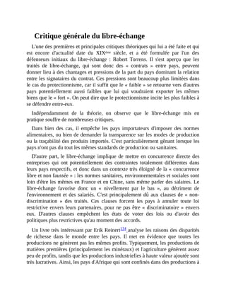 Critique	générale	du	libre-échange
L'une	des	premières	et	principales	critiques	théoriques	qui	lui	a	été	faite	et	qui
est	 encore	 d'actualité	 date	 du	 XIXème	 siècle,	 et	 a	 été	 formulée	 par	 l'un	 des
défenseurs	 initiaux	 du	 libre-échange	 :	 Robert	 Torrens.	 Il	 s'est	 aperçu	 que	 les
traités	 de	 libre-échange,	 qui	 sont	 donc	 des	 «	 contrats	 »	 entre	 pays,	 peuvent
donner	lieu	à	des	chantages	et	pressions	de	la	part	du	pays	dominant	la	relation
entre	les	signataires	du	contrat.	Ces	pressions	sont	beaucoup	plus	limitées	dans
le	cas	du	protectionnisme,	car	il	suffit	que	le	«	faible	»	se	retourne	vers	d'autres
pays	 potentiellement	 aussi	 faibles	 que	 lui	 qui	 voudraient	 exporter	 les	 mêmes
biens	que	le	«	fort	».	On	peut	dire	que	le	protectionnisme	incite	les	plus	faibles	à
se	défendre	entre-eux.	
Indépendamment	 de	 la	 théorie,	 on	 observe	 que	 le	 libre-échange	 mis	 en
pratique	souffre	de	nombreuses	critiques.
Dans	 bien	 des	 cas,	 il	 empêche	 les	 pays	 importateurs	 d'imposer	 des	 normes
alimentaires,	ou	bien	de	demander	la	transparence	sur	les	modes	de	production
ou	la	traçabilité	des	produits	importés.	C'est	particulièrement	gênant	lorsque	les
pays	n'ont	pas	du	tout	les	mêmes	standards	de	production	ou	sanitaires.	
D'autre	part,	le	libre-échange	implique	de	mettre	en	concurrence	directe	des
entreprises	 qui	 ont	 potentiellement	 des	 contraintes	 totalement	 différentes	 dans
leurs	pays	respectifs,	et	donc	dans	un	contexte	très	éloigné	de	la	«	concurrence
libre	et	non	faussée	»	:	les	normes	sanitaires,	environnementales	et	sociales	sont
loin	d'être	les	mêmes	en	France	et	en	Chine,	sans	même	parler	des	salaires.	Le
libre-échange	 favorise	 donc	 un	 «	 nivellement	 par	 le	 bas	 »,	 au	 détriment	 de
l'environnement	et	des	salariés.	C'est	principalement	dû	aux	clauses	de	«	non-
discrimination	 »	 des	 traités.	 Ces	 clauses	 forcent	 les	 pays	 à	 annuler	 toute	 loi
restrictive	envers	leurs	partenaires,	pour	ne	pas	être	«	discriminatoire	»	envers
eux.	 D'autres	 clauses	 empêchent	 les	 états	 de	 voter	 des	 lois	 ou	 d'avoir	 des
politiques	plus	restrictives	qu'au	moment	des	accords.	
Un	livre	très	intéressant	par	Erik	Reinert134	analyse	les	raisons	des	disparités
de	 richesse	 dans	 le	 monde	 entre	 les	 pays.	 Il	 met	 en	 évidence	 que	 toutes	 les
productions	ne	génèrent	pas	les	mêmes	profits.	Typiquement,	les	productions	de
matières	premières	(principalement	les	minéraux)	et	l'agriculture	génèrent	assez
peu	de	profits,	tandis	que	les	productions	industrielles	à	haute	valeur	ajoutée	sont
très	lucratives.	Ainsi,	les	pays	d'Afrique	qui	sont	confinés	dans	des	productions	à
 