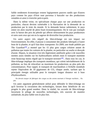 faible	 rendement	 économique	 restent	 logiquement	 pauvres	 tandis	 que	 d'autres
pays	 comme	 les	 pays	 d'Asie	 sont	 parvenus	 à	 basculer	 sur	 des	 productions
rentables	et	ainsi	à	s'enrichir	petit-à-petit.
Dans	 la	 même	 veine,	 en	 spécialisant	 chaque	 pays	 sur	 une	 production	 en
particulier,	 chacun	 devient	 vulnérable	 à	 la	 fluctuation	 de	 la	 demande	 de	 sa
production	 par	 le	 reste	 du	 monde.	 Si	 la	 demande	 baisse	 subitement,	 le	 pays
entier	est	alors	touché	de	plein	fouet	économiquement.	On	le	voit	par	exemple
avec	la	baisse	des	prix	du	pétrole	qui	affecte	sérieusement	les	pays	producteurs
et	rares	sont	ceux	qui	ont	eu	la	sagesse	de	diversifier	leur	production.	
Un	 autre	 aspect	 très	 négatif	 du	 libre-échange	 est	 son	 impact	 sur
l'environnement.	En	effet,	il	pousse	à	consommer	des	produits	fabriqués	à	l'autre
bout	de	la	planète,	et	qu'il	faut	donc	transporter.	En	2009,	une	étude	publiée	par
The	 Guardian135	 a	 montré	 que	 les	 15	 plus	 gros	 cargos	 créaient	 autant	 de
pollution	que	toutes	les	voitures	de	la	planète,	en	particulier	au	soufre	et	dioxyde
d'azote.	Depuis,	la	situation	s'est	très	légèrement	améliorée	grâce	à	de	nouvelles
normes	assez	timides	sur	les	hydrocarbures	utilisés	mais	le	transport	maritime
reste	beaucoup	moins	régulé	que	le	transport	terrestre136	.	Dans	tous	les	cas,	le
libre-échange	implique	des	transports	mondiaux,	qui	créent	inévitablement	de	la
pollution,	au	lieu	de	relocaliser	au	maximum	les	productions	au	plus	près	des
consommateurs.	Pour	rappel,	le	transport	de	marchandises	à	l'échelle	mondiale
rejette	 l'équivalent	 de	 10	 gigatonnes	 de	 CO2	 chaque	 année,	 sachant	 que	 la
principale	 énergie	 utilisable	 pour	 le	 transport	 longue	 distance	 est	 à	 base
d'hydrocarbures.	
On	devrait	essayer	de	fabriquer	des	cargos	ou	des	avions	tournant	à	l'énergie	nucléaire…	Ou
pas.	
Un	 autre	 argument	 généralement	 utilisé	 pour	 défendre	 le	 libre-échange	 est
qu'il	 favorise	 la	 circulation	 des	 technologies,	 faisant	 donc	 bénéficier	 de	 ses
progrès	 le	 plus	 grand	 nombre.	 Dans	 la	 réalité,	 les	 accords	 de	 libre-échange
favorisent	 le	 pillage	 de	 nouvelles	 technologies,	 très	 souvent	 de	 manière
unilatérale,	du	plus	faible	vers	le	plus	fort.
 
