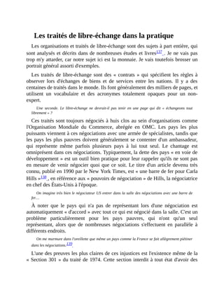 Les	traités	de	libre-échange	dans	la	pratique
Les	organisations	et	traités	de	libre-échange	sont	des	sujets	à	part	entière,	qui
sont	analysés	et	décrits	dans	de	nombreuses	études	et	livres137	.	Je	ne	vais	pas
trop	m'y	attarder,	car	notre	sujet	ici	est	la	monnaie.	Je	vais	toutefois	brosser	un
portrait	général	assorti	d'exemples.	
Les	traités	de	libre-échange	sont	des	«	contrats	»	qui	spécifient	les	règles	à
observer	 lors	 d'échanges	 de	 biens	 et	 de	 services	 entre	 les	 nations.	 Il	 y	 a	 des
centaines	de	traités	dans	le	monde.	Ils	font	généralement	des	milliers	de	pages,	et
utilisent	 un	 vocabulaire	 et	 des	 acronymes	 totalement	 opaques	 pour	 un	 non-
expert.
Une	 seconde.	 Le	 libre-échange	 ne	 devrait-il	 pas	 tenir	 en	 une	 page	 qui	 dit	 «	 échangeons	 tout
librement	»	?
Ces	traités	sont	toujours	négociés	à	huis	clos	au	sein	d'organisations	comme
l'Organisation	 Mondiale	 du	 Commerce,	 abrégée	 en	 OMC.	 Les	 pays	 les	 plus
puissants	viennent	à	ces	négociations	avec	une	armée	de	spécialistes,	tandis	que
les	pays	les	plus	pauvres	doivent	généralement	se	contenter	d'un	ambassadeur,
qui	 représente	 même	 parfois	 plusieurs	 pays	 à	 lui	 tout	 seul.	 Le	 chantage	 est
omniprésent	dans	ces	négociations.	Typiquement,	la	dette	des	pays	«	en	voie	de
développement	»	est	un	outil	bien	pratique	pour	leur	rappeler	qu'ils	ne	sont	pas
en	mesure	de	venir	négocier	quoi	que	ce	soit.	Le	titre	d'un	article	devenu	très
connu,	publié	en	1990	par	le	New	York	Times,	est	«	une	barre	de	fer	pour	Carla
Hills	»138	,	en	référence	aux	«	pouvoirs	de	négociation	»	de	Hills,	la	négociatrice
en	chef	des	États-Unis	à	l'époque.
On	imagine	très	bien	le	négociateur	US	entrer	dans	la	salle	des	négociations	avec	une	barre	de
fer…
À	 noter	 que	 le	 pays	 qui	 n'a	 pas	 de	 représentant	 lors	 d'une	 négociation	 est
automatiquement	«	d'accord	»	avec	tout	ce	qui	est	négocié	dans	la	salle.	C'est	un
problème	 particulièrement	 pour	 les	 pays	 pauvres,	 qui	 n'ont	 qu'un	 seul
représentant,	 alors	 que	 de	 nombreuses	 négociations	 s'effectuent	 en	 parallèle	 à
différents	endroits.
On	me	murmure	dans	l'oreillette	que	même	un	pays	comme	la	France	se	fait	allègrement	piétiner
dans	les	négociations.139		
L'une	des	preuves	les	plus	claires	de	ces	injustices	est	l'existence	même	de	la
«	Section	301	»	du	traité	de	1974.	Cette	section	interdit	à	tout	état	d'avoir	des
 