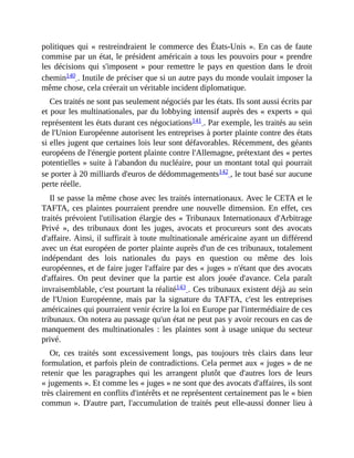 politiques	qui	«	restreindraient	le	commerce	des	États-Unis	».	En	cas	de	faute
commise	par	un	état,	le	président	américain	a	tous	les	pouvoirs	pour	«	prendre
les	décisions	qui	s'imposent	»	pour	remettre	le	pays	en	question	dans	le	droit
chemin140	.	Inutile	de	préciser	que	si	un	autre	pays	du	monde	voulait	imposer	la
même	chose,	cela	créerait	un	véritable	incident	diplomatique.
Ces	traités	ne	sont	pas	seulement	négociés	par	les	états.	Ils	sont	aussi	écrits	par
et	pour	les	multinationales,	par	du	lobbying	intensif	auprès	des	«	experts	»	qui
représentent	les	états	durant	ces	négociations141	.	Par	exemple,	les	traités	au	sein
de	l'Union	Européenne	autorisent	les	entreprises	à	porter	plainte	contre	des	états
si	elles	jugent	que	certaines	lois	leur	sont	défavorables.	Récemment,	des	géants
européens	de	l'énergie	portent	plainte	contre	l'Allemagne,	prétextant	des	«	pertes
potentielles	»	suite	à	l'abandon	du	nucléaire,	pour	un	montant	total	qui	pourrait
se	porter	à	20	milliards	d'euros	de	dédommagements142	,	le	tout	basé	sur	aucune
perte	réelle.	
Il	se	passe	la	même	chose	avec	les	traités	internationaux.	Avec	le	CETA	et	le
TAFTA,	ces	plaintes	pourraient	prendre	une	nouvelle	dimension.	En	effet,	ces
traités	prévoient	l'utilisation	élargie	des	«	Tribunaux	Internationaux	d'Arbitrage
Privé	 »,	 des	 tribunaux	 dont	 les	 juges,	 avocats	 et	 procureurs	 sont	 des	 avocats
d'affaire.	Ainsi,	il	suffirait	à	toute	multinationale	américaine	ayant	un	différend
avec	un	état	européen	de	porter	plainte	auprès	d'un	de	ces	tribunaux,	totalement
indépendant	 des	 lois	 nationales	 du	 pays	 en	 question	 ou	 même	 des	 lois
européennes,	et	de	faire	juger	l'affaire	par	des	«	juges	»	n'étant	que	des	avocats
d'affaires.	 On	 peut	 deviner	 que	 la	 partie	 est	 alors	 jouée	 d'avance.	 Cela	 paraît
invraisemblable,	c'est	pourtant	la	réalité143	.	Ces	tribunaux	existent	déjà	au	sein
de	 l'Union	 Européenne,	 mais	 par	 la	 signature	 du	 TAFTA,	 c'est	 les	 entreprises
américaines	qui	pourraient	venir	écrire	la	loi	en	Europe	par	l'intermédiaire	de	ces
tribunaux.	On	notera	au	passage	qu'un	état	ne	peut	pas	y	avoir	recours	en	cas	de
manquement	des	multinationales	:	les	plaintes	sont	à	usage	unique	du	secteur
privé.	
Or,	 ces	 traités	 sont	 excessivement	 longs,	 pas	 toujours	 très	 clairs	 dans	 leur
formulation,	et	parfois	plein	de	contradictions.	Cela	permet	aux	«	juges	»	de	ne
retenir	 que	 les	 paragraphes	 qui	 les	 arrangent	 plutôt	 que	 d'autres	 lors	 de	 leurs
«	jugements	».	Et	comme	les	«	juges	»	ne	sont	que	des	avocats	d'affaires,	ils	sont
très	clairement	en	conflits	d'intérêts	et	ne	représentent	certainement	pas	le	«	bien
commun	».	D'autre	part,	l'accumulation	de	traités	peut	elle-aussi	donner	lieu	à
 