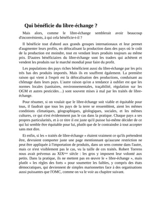 Qui	bénéficie	du	libre-échange	?
Mais	 alors,	 comme	 le	 libre-échange	 semblerait	 avoir	 beaucoup
d'inconvénients,	à	qui	cela	bénéficie-t-il	?	
Il	 bénéficie	 tout	 d'abord	 aux	 grands	 groupes	 internationaux	 et	 leur	 permet
d'augmenter	leurs	profits,	en	délocalisant	la	production	dans	des	pays	où	le	coût
de	la	production	est	moindre,	tout	en	vendant	leurs	produits	toujours	au	même
prix.	 D'autres	 bénéficiaires	 du	 libre-échange	 sont	 les	 traders	 qui	 achètent	 et
vendent	les	produits	sur	le	marché	mondial	pour	faire	du	profit.	
Les	populations	des	pays	riches	bénéficient	aussi	du	libre-échange	par	les	prix
très	 bas	 des	 produits	 importés.	 Mais	 ils	 en	 souffrent	 également.	 La	 première
raison	 qui	 vient	 à	 l'esprit	 est	 la	 délocalisation	 des	 productions,	 conduisant	 au
chômage	dans	leurs	pays.	L'autre	raison	qu'on	a	tendance	à	oublier	est	que	les
normes	 locales	 (sanitaires,	 environnementales,	 traçabilité,	 régulation	 sur	 les
OGM	et	autres	pesticides…)	sont	souvent	mises	à	mal	par	les	traités	de	libre-
échange.
Pour	résumer,	si	on	voulait	que	le	libre-échange	soit	viable	et	équitable	pour
tous,	 il	 faudrait	que	 tous	les	pays	de	la	terre	se	ressemblent,	aient	les	mêmes
conditions	 climatiques,	 géographiques,	 géologiques,	 sociales,	 et	 les	 mêmes
cultures,	ce	qui	n'est	évidemment	pas	le	cas	dans	la	pratique.	Chaque	pays	a	ses
propres	particularités,	et	à	ce	titre	il	est	juste	qu'il	puisse	lui-même	décider	de	ce
qui	lui	semble	être	équitable	pour	lui,	plutôt	que	de	le	contraindre	à	tout	accepter
sans	mot	dire.
Et	enfin,	si	les	«	traités	de	libre-échange	»	étaient	vraiment	ce	qu'ils	prétendent
être,	 devraient	 comporter	 juste	 une	 page	 mentionnant	 qu'aucune	 restriction	 ne
peut	être	appliquée	à	l'importation	de	produits,	dans	un	sens	comme	dans	l'autre,
mais	ce	n'est	visiblement	pas	le	cas,	vu	la	taille	de	ces	traités.	Robert	Torrens
nous	 avait	 prévenus	 au	 XIXème	 siècle	 :	 les	 gros	 y	 imposent	 leur	 volonté	 aux
petits.	Dans	la	pratique,	ils	ne	mettent	pas	en	œuvre	le	«	libre-échange	»,	mais
plutôt	 «	 les	 règles	 des	 forts	 »	 pour	 soumettre	 les	 faibles,	 y	 compris	 des	 états
démocratiques,	qui	deviennent	de	simples	marionnettes	face	à	des	organisations
aussi	puissantes	que	l'OMC,	comme	on	va	le	voir	au	chapitre	suivant.	
	
 