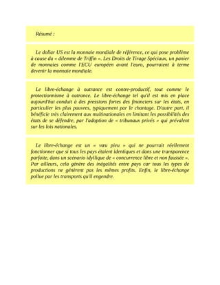 Résumé	:
Le	dollar	US	est	la	monnaie	mondiale	de	référence,	ce	qui	pose	problème
à	cause	du	«	dilemme	de	Triffin	».	Les	Droits	de	Tirage	Spéciaux,	un	panier
de	 monnaies	 comme	 l'ECU	 européen	 avant	 l'euro,	 pourraient	 à	 terme
devenir	la	monnaie	mondiale.
Le	 libre-échange	 à	 outrance	 est	 contre-productif,	 tout	 comme	 le
protectionnisme	 à	 outrance.	 Le	 libre-échange	 tel	 qu'il	 est	 mis	 en	 place
aujourd'hui	conduit	à	des	pressions	fortes	des	financiers	sur	les	états,	en
particulier	les	plus	pauvres,	typiquement	par	le	chantage.	D'autre	part,	il
bénéficie	très	clairement	aux	multinationales	en	limitant	les	possibilités	des
états	de	se	défendre,	par	l'adoption	de	«	tribunaux	privés	»	qui	prévalent
sur	les	lois	nationales.
Le	 libre-échange	 est	 un	 «	 vœu	 pieu	 »	 qui	 ne	 pourrait	 réellement
fonctionner	que	si	tous	les	pays	étaient	identiques	et	dans	une	transparence
parfaite,	dans	un	scénario	idyllique	de	«	concurrence	libre	et	non	faussée	».
Par	 ailleurs,	 cela	 génère	 des	 inégalités	 entre	 pays	 car	 tous	 les	 types	 de
productions	 ne	 génèrent	 pas	 les	 mêmes	 profits.	 Enfin,	 le	 libre-échange
pollue	par	les	transports	qu'il	engendre.
 