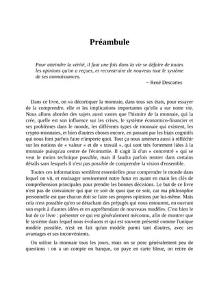 Préambule
Préambule
Pour	atteindre	la	vérité,	il	faut	une	fois	dans	la	vie	se	défaire	de	toutes
les	opinions	qu'on	a	reçues,	et	reconstruire	de	nouveau	tout	le	système
de	ses	connaissances.
−	René	Descartes	
	
Dans	ce	livre,	on	va	décortiquer	la	monnaie,	dans	tous	ses	états,	pour	essayer
de	 la	 comprendre,	 elle	 et	 les	 implications	 importantes	 qu'elle	 a	 sur	 notre	 vie.
Nous	allons	aborder	des	sujets	aussi	vastes	que	l'histoire	de	la	monnaie,	qui	la
crée,	quelle	est	son	influence	sur	les	crises,	le	système	économico-financier	et
ses	problèmes	dans	le	monde,	les	différents	types	de	monnaie	qui	existent,	les
crypto-monnaies,	et	bien	d'autres	choses	encore,	en	passant	par	les	biais	cognitifs
qui	nous	font	parfois	faire	n'importe	quoi.	Tout	ça	nous	amènera	aussi	à	réfléchir
sur	les	notions	de	«	valeur	»	et	de	«	travail	»,	qui	sont	très	fortement	liées	à	la
monnaie	puisqu'au	centre	de	 l'économie.	Il	s'agit	là	d'un	«	concentré	»	qui	se
veut	 le	 moins	 technique	 possible,	 mais	 il	 faudra	 parfois	 rentrer	 dans	 certains
détails	sans	lesquels	il	n'est	pas	possible	de	comprendre	la	vision	d'ensemble.	
Toutes	ces	informations	semblent	essentielles	pour	comprendre	le	monde	dans
lequel	on	vit,	et	envisager	sereinement	notre	futur	en	ayant	en	main	les	clés	de
compréhension	principales	pour	prendre	les	bonnes	décisions.	Le	but	de	ce	livre
n'est	pas	de	convaincre	qui	que	ce	soit	de	quoi	que	ce	soit,	car	ma	philosophie
personnelle	est	que	chacun	doit	se	faire	ses	propres	opinions	par	lui-même.	Mais
cela	n'est	possible	qu'en	se	détachant	des	préjugés	qui	nous	entourent,	en	ouvrant
son	esprit	à	d'autres	idées	et	en	appréhendant	de	nouveaux	modèles.	C'est	bien	le
but	de	ce	livre	:	présenter	ce	qui	est	généralement	méconnu,	afin	de	montrer	que
le	système	dans	lequel	nous	évoluons	et	qui	est	souvent	présenté	comme	l'unique
modèle	 possible,	 n'est	 en	 fait	 qu'un	 modèle	 parmi	 tant	 d'autres,	 avec	 ses
avantages	et	ses	inconvénients.
On	utilise	la	 monnaie	 tous	 les	 jours,	 mais	 on	 se	 pose	 généralement	 peu	 de
questions	 :	 on	 a	 un	 compte	 en	 banque,	 on	 paye	 en	 carte	 bleue,	 on	 retire	 de
 