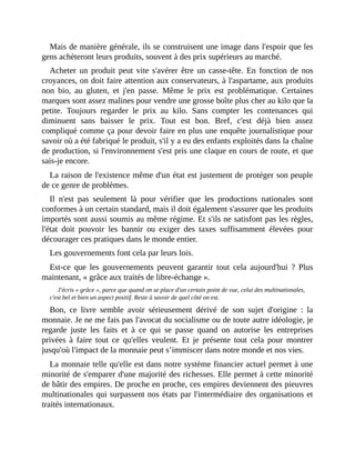 Mais	de	manière	générale,	ils	se	construisent	une	image	dans	l'espoir	que	les
gens	achèteront	leurs	produits,	souvent	à	des	prix	supérieurs	au	marché.
Acheter	un	produit	peut	vite	s'avérer	être	un	casse-tête.	En	fonction	de	nos
croyances,	on	doit	faire	attention	aux	conservateurs,	à	l'aspartame,	aux	produits
non	 bio,	 au	 gluten,	 et	 j'en	 passe.	 Même	 le	 prix	 est	 problématique.	 Certaines
marques	sont	assez	malines	pour	vendre	une	grosse	boîte	plus	cher	au	kilo	que	la
petite.	 Toujours	 regarder	 le	 prix	 au	 kilo.	 Sans	 compter	 les	 contenances	 qui
diminuent	 sans	 baisser	 le	 prix.	 Tout	 est	 bon.	 Bref,	 c'est	 déjà	 bien	 assez
compliqué	comme	ça	pour	devoir	faire	en	plus	une	enquête	journalistique	pour
savoir	où	a	été	fabriqué	le	produit,	s'il	y	a	eu	des	enfants	exploités	dans	la	chaîne
de	production,	si	l'environnement	s'est	pris	une	claque	en	cours	de	route,	et	que
sais-je	encore.
La	raison	de	l'existence	même	d'un	état	est	justement	de	protéger	son	peuple
de	ce	genre	de	problèmes.
Il	 n'est	 pas	 seulement	 là	 pour	 vérifier	 que	 les	 productions	 nationales	 sont
conformes	à	un	certain	standard,	mais	il	doit	également	s'assurer	que	les	produits
importés	sont	aussi	soumis	au	même	régime.	Et	s'ils	ne	satisfont	pas	les	règles,
l'état	 doit	 pouvoir	 les	 bannir	 ou	 exiger	 des	 taxes	 suffisamment	 élevées	 pour
décourager	ces	pratiques	dans	le	monde	entier.
Les	gouvernements	font	cela	par	leurs	lois.
Est-ce	 que	 les	 gouvernements	 peuvent	 garantir	 tout	 cela	 aujourd'hui	 ?	 Plus
maintenant,	«	grâce	aux	traités	de	libre-échange	».
J'écris	«	grâce	»,	parce	que	quand	on	se	place	d'un	certain	point	de	vue,	celui	des	multinationales,
c'est	bel	et	bien	un	aspect	positif.	Reste	à	savoir	de	quel	côté	on	est.	
Bon,	 ce	 livre	 semble	 avoir	 sérieusement	 dérivé	 de	 son	 sujet	 d'origine	 :	 la
monnaie.	Je	ne	me	fais	pas	l'avocat	du	socialisme	ou	de	toute	autre	idéologie,	je
regarde	 juste	 les	 faits	 et	 à	 ce	 qui	 se	 passe	 quand	 on	 autorise	 les	 entreprises
privées	à	 faire	 tout	 ce	 qu'elles	 veulent.	 Et	 je	 présente	 tout	 cela	 pour	 montrer
jusqu'où	l'impact	de	la	monnaie	peut	s’immiscer	dans	notre	monde	et	nos	vies.
La	monnaie	telle	qu'elle	est	dans	notre	système	financier	actuel	permet	à	une
minorité	de	s'emparer	d'une	majorité	des	richesses.	Elle	permet	à	cette	minorité
de	bâtir	des	empires.	De	proche	en	proche,	ces	empires	deviennent	des	pieuvres
multinationales	qui	surpassent	nos	états	par	l'intermédiaire	des	organisations	et
traités	internationaux.
 