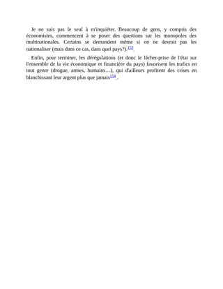 Je	 ne	 suis	 pas	 le	 seul	 à	 m'inquiéter.	 Beaucoup	 de	 gens,	 y	 compris	 des
économistes,	 commencent	 à	 se	 poser	 des	 questions	 sur	 les	 monopoles	 des
multinationales.	 Certains	 se	 demandent	 même	 si	 on	 ne	 devrait	 pas	 les
nationaliser	(mais	dans	ce	cas,	dans	quel	pays?).153		
Enfin,	 pour	 terminer,	 les	 dérégulations	 (et	 donc	 le	 lâcher-prise	 de	 l'état	 sur
l'ensemble	de	la	vie	économique	et	financière	du	pays)	favorisent	les	trafics	en
tout	 genre	 (drogue,	 armes,	 humains…),	 qui	 d'ailleurs	 profitent	 des	 crises	 en
blanchissant	leur	argent	plus	que	jamais154	.
 