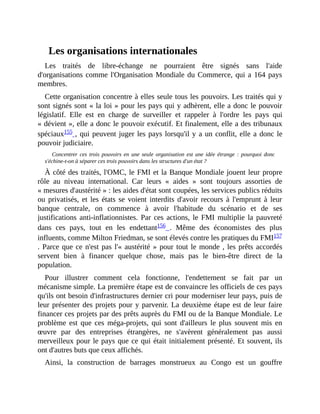 Les	organisations	internationales
Les	 traités	 de	 libre-échange	 ne	 pourraient	 être	 signés	 sans	 l'aide
d'organisations	comme	l'Organisation	Mondiale	du	Commerce,	qui	a	164	pays
membres.
Cette	organisation	concentre	à	elles	seule	tous	les	pouvoirs.	Les	traités	qui	y
sont	signés	sont	«	la	loi	»	pour	les	pays	qui	y	adhèrent,	elle	a	donc	le	pouvoir
législatif.	 Elle	 est	 en	 charge	 de	 surveiller	 et	 rappeler	 à	 l'ordre	 les	 pays	 qui
«	dévient	»,	elle	a	donc	le	pouvoir	exécutif.	Et	finalement,	elle	a	des	tribunaux
spéciaux155	,	qui	peuvent	juger	les	pays	lorsqu'il	y	a	un	conflit,	elle	a	donc	le
pouvoir	judiciaire.
Concentrer	 ces	 trois	 pouvoirs	 en	 une	 seule	 organisation	 est	 une	 idée	 étrange	 :	 pourquoi	 donc
s'échine-t-on	à	séparer	ces	trois	pouvoirs	dans	les	structures	d'un	état	?
À	côté	des	traités,	l'OMC,	le	FMI	et	la	Banque	Mondiale	jouent	leur	propre
rôle	 au	 niveau	 international.	 Car	 leurs	 «	 aides	 »	 sont	 toujours	 assorties	 de
«	mesures	d'austérité	»	:	les	aides	d'état	sont	coupées,	les	services	publics	réduits
ou	privatisés,	 et	les	états	se	voient	interdits	d'avoir	recours	à	l'emprunt	à	 leur
banque	 centrale,	 on	 commence	 à	 avoir	 l'habitude	 du	 scénario	 et	 de	 ses
justifications	 anti-inflationnistes.	Par	ces	actions,	le	FMI	multiplie	la	pauvreté
dans	 ces	 pays,	 tout	 en	 les	 endettant156	 .	 Même	 des	 économistes	 des	 plus
influents,	comme	Milton	Friedman,	se	sont	élevés	contre	les	pratiques	du	FMI157
.	Parce	que	ce	n'est	pas	l'«	austérité	»	pour	tout	le	monde	,	les	prêts	accordés
servent	 bien	 à	 financer	 quelque	 chose,	 mais	 pas	 le	 bien-être	 direct	 de	 la
population.	
Pour	 illustrer	 comment	 cela	 fonctionne,	 l'endettement	 se	 fait	 par	 un
mécanisme	simple.	La	première	étape	est	de	convaincre	les	officiels	de	ces	pays
qu'ils	ont	besoin	d'infrastructures	dernier	cri	pour	moderniser	leur	pays,	puis	de
leur	présenter	des	projets	pour	y	parvenir.	La	deuxième	étape	est	de	leur	faire
financer	ces	projets	par	des	prêts	auprès	du	FMI	ou	de	la	Banque	Mondiale.	Le
problème	 est	 que	 ces	 méga-projets,	 qui	 sont	 d'ailleurs	 le	 plus	 souvent	 mis	 en
œuvre	 par	 des	 entreprises	 étrangères,	 ne	 s'avèrent	 généralement	 pas	 aussi
merveilleux	pour	le	pays	que	ce	qui	était	initialement	présenté.	Et	souvent,	ils
ont	d'autres	buts	que	ceux	affichés.
Ainsi,	 la	 construction	 de	 barrages	 monstrueux	 au	 Congo	 est	 un	 gouffre
 