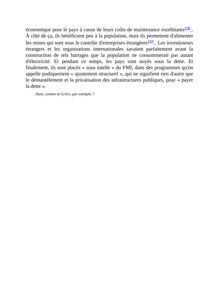 économique	pour	le	pays	à	cause	de	leurs	coûts	de	maintenance	exorbitants158	.
À	côté	de	ça,	ils	bénéficient	peu	à	la	population,	mais	ils	permettent	d'alimenter
les	mines	qui	sont	sous	le	contrôle	d'entreprises	étrangères159	.	Les	investisseurs
étrangers	 et	 les	 organisations	 internationales	 savaient	 parfaitement	 avant	 la
construction	 de	 tels	 barrages	 que	 la	 population	 ne	 consommerait	 pas	 autant
d'électricité.	 Et	 pendant	 ce	 temps,	 les	 pays	 sont	 noyés	 sous	 la	 dette.	 Et
finalement,	ils	sont	placés	«	sous	tutelle	»	du	FMI,	dans	des	programmes	qu'on
appelle	pudiquement	«	ajustement	structurel	»,	qui	ne	signifient	rien	d'autre	que
le	démantèlement	et	la	privatisation	des	infrastructures	publiques,	pour	«	payer
la	dette	».	
Hum,	comme	la	Grèce,	par	exemple	?
 