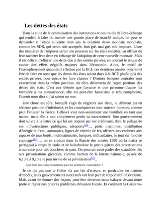 Les	dettes	des	états
Dans	la	suite	de	la	centralisation	des	institutions	et	des	traités	de	libre-échange
qui	 tendent	à	faire	du	monde	une	grande	place	de	marché	unique,	on	peut	se
demander	 si	 l'étape	 suivante	 n'est	 pas	 la	 création	 d'une	 monnaie	 mondiale,
comme	les	SDR,	qui	serait	soit	acceptée,	bon	gré,	mal	gré,	soit	imposée.	L'une
des	manières	de	l'imposer	serait	une	pression	sur	les	états	endettés,	en	offrant	de
leur	racheter	leur	dette	en	échange	de	l'adoption	de	cette	nouvelle	monnaie.	Mais
il	est	délicat	d'effacer	une	dette	due	à	des	entités	privées,	en	courant	le	risque	de
causer	 des	 effets	 négatifs	 majeurs	 dans	 l'économie.	 Alors,	 le	 motif	 de
l'assouplissement	quantitatif	effectué	par	la	BCE	ces	dernières	années	pourrait-il
être	de	faire	en	sorte	que	les	dettes	des	états	soient	dues	à	la	BCE	plutôt	qu'à	des
entités	privées,	pour	mieux	les	faire	chanter	?	D'autres	banques	centrales	 sont
exactement	 dans	 la	 même	 position,	 où	 elles	 détiennent	 de	 larges	 portions	 des
dettes	 des	 états.	 C'est	 une	 théorie	 que	 j'avance	 et	 que	 personne	 d'autre	 n'a
formulée	 à	 ma	 connaissance,	 elle	 est	 peut-être	 fantaisiste	 et	 très	 complotiste,
l'avenir	nous	dira	si	j'ai	raison	ou	non.
Une	 chose	 est	sûre,	lorsqu'il	s'agit	de	négocier	une	dette,	 le	débiteur	 est	 en
sérieuse	position	d'infériorité,	et	les	conséquences	sont	souvent	funestes,	comme
peut	 l'attester	 la	 Grèce.	 Celle-ci	 s'est	 non-seulement	 vue	 humiliée	 en	 tant	 que
nation,	 mais	 elle	 a	 tout	 simplement	 perdu	 sa	 souveraineté.	 Son	 gouvernement
doit	suivre	à	la	lettre	ce	qui	lui	est	imposé	par	ses	créditeurs,	dont	le	pillage	de
ses	 infrastructures	 publiques,	 aéroports160	 ,	 ports	 maritimes,	 distribution
d'énergie	et	d'eau,	autoroutes,	lignes	de	chemin	de	fer,	offertes	aux	enchères	aux
rapaces	de	tous	bords,	multinationales,	banques,	milliardaires,	le	tout	sur	fond	de
copinage161	 …	 on	 se	 croirait	 dans	 la	 Russie	 des	 années	 1990	 où	 la	 mafia	 se
partageait	à	coups	de	tanks	et	de	kalachnikov	le	juteux	gâteau	des	privatisations
à	outrance	pour	des	bouchées	de	pain.	On	pourrait	aussi	parler	des	scandales	liés
aux	 privatisations	 grecques,	 comme	 l'action	 de	 la	 loterie	 nationale,	 passée	 de
6,13	€	à	9,13	€	le	jour	même	de	sa	privatisation162	.	
Une	belle	plus-value	instantanée	pour	les	acheteurs.	Coïncidence	?
Je	 ne	 dis	 pas	 que	 la	 Grèce	 n'a	 pas	 fait	 d'erreurs,	 en	 particulier	 en	 matière
d'impôts,	leurs	gouvernements	successifs	ont	leur	part	de	responsabilité	évidente.
Mais	avant	de	donner	des	leçons,	peut-être	devrions-nous	balayer	devant	notre
porte	et	régler	nos	propres	problèmes	d'évasion	fiscale.	Et	comment	la	Grèce	va-
 