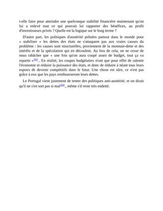 t-elle	faire	pour	atteindre	une	quelconque	stabilité	financière	maintenant	qu'on
lui	 a	 enlevé	 tout	 ce	 qui	 pouvait	 lui	 rapporter	 des	 bénéfices,	 au	 profit
d'investisseurs	privés	?	Quelle	est	la	logique	sur	le	long	terme	?	
D'autre	 part,	 les	 politiques	 d'austérité	 prônées	 partout	 dans	 le	 monde	 pour
«	 stabiliser	 »	 les	 dettes	 des	 états	 ne	 s'attaquent	 pas	 aux	 vraies	 causes	 du
problème	:	les	causes	sont	structurelles,	proviennent	de	la	monnaie-dette	et	des
intérêts	et	de	la	spéculation	qui	en	découlent.	Au	lieu	de	cela,	on	ne	cesse	de
nous	 rabâcher	 que	 «	 une	 fois	 qu'on	 aura	 coupé	 assez	 de	 budget,	 tout	 ça	 va
repartir	»163	.	En	réalité,	les	coupes	budgétaires	n'ont	que	pour	effet	de	ralentir
l'économie	et	réduire	la	puissance	des	états,	et	donc	de	réduire	à	néant	tous	leurs
espoirs	 de	 devenir	 compétitifs	 dans	 le	 futur.	 Une	 chose	 est	 sûre,	 ce	 n'est	 pas
grâce	à	eux	que	les	pays	rembourseront	leurs	dettes.	
Le	Portugal	vient	justement	de	tenter	des	politiques	anti-austérité,	et	on	dirait
qu'il	ne	s'en	sort	pas	si	mal164	,	même	s'il	reste	très	endetté.
 