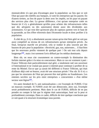 monnaie-dette	 n'a	que	peu	d'avantages	pour	la	population:	au	lieu	que	ce	soit
l'état	qui	paye	des	intérêts	aux	banques,	ce	sont	les	entreprises	qui	les	payent.	En
d'autres	termes,	au	lieu	de	payer	la	dette	avec	les	impôts,	on	les	paye	en	payant
des	 services	 plus	 cher.	 La	 grosse	 différence,	 c'est	 qu'une	 entreprise	 cotée	 en
bourse	(et	il	n'y	a	généralement	qu'elles	pour	acheter	des	infrastructures	telles
que	 des	 aéroports	 ou	 des	 autoroutes)	 donne	 aussi	 des	 dividendes	 aux
actionnaires.	Ce	qui	veut	dire	qu'encore	plus	de	capitaux	partent	vers	le	haut	de
la	pyramide,	au	lieu	d'être	réinvestis	dans	l'économie	locale	et	donc	profiter	à	la
population.
À	côté	de	ça,	il	n'y	a	absolument	aucune	raison	qu'un	état	bien	géré	ne	soit	pas
aussi	 compétitif	 au	 niveau	 de	 ces	 infrastructures	 qu'une	 entreprise	 privée.	 Au
final,	 lorsqu'un	 marché	 est	 privatisé,	 cela	 se	 traduit	 le	 plus	 souvent	 par	 des
hausses	de	prix	pour	la	population	:	électricité,	gaz,	eau,	autoroutes…	il	faut	bien
que	 les	 nouveaux	 profits	 viennent	 de	 quelque	 part	 !	 On	 sait	 tout	 cela	 depuis
longtemps168	,	mais	c'est	rarement	l'avis	diffusé	par	les	médias	dominants.	
Bien	 sûr,	 on	 nous	 cite	 couramment	 en	 contre-exemple	 la	 diminution	 des
forfaits	internet	grâce	à	la	mise	en	concurrence.	Mais	ce	cas	est	vraiment	à	part	:
France	Télécom	était	particulièrement	mal	géré,	a	totalement	raté	son	ouverture
à	l'international	et	ne	voulait	pas	passer	à	internet	pour	continuer	à	profiter	de	sa
rente	du	Minitel.	Est-ce	que	ça	aurait	été	différent	si	France	Télécom,	qui	était
d'ailleurs	déjà	coté	en	bourse,	avait	été	une	structure	privée	?	Pas	sûr.	Et	il	n'y	a
pas	que	les	structures	de	l'état	qui	peuvent	être	mal	gérées	ou	frauduleuses.	Les
ententes	 secrètes	 sur	 les	 prix	 entre	 entreprises	 «	 concurrentes	 »	 d'un	 même
secteur	sont	légion169	.	
Un	autre	étendard	de	l'«	anti	nationalisation	»	est	l'exemple	de	l'URSS.	C'est
un	mauvais	exemple.	Si	l'URSS	avait	été	une	démocratie,	alors	oui,	l'exemple
serait	probablement	pertinent.	Mais	dans	le	cas	de	l'URSS,	difficile	de	ne	pas
prendre	en	compte	le	fait	que	le	régime	était	autocratique,	basé	sur	la	peur	et
profondément	corrompu.	Dans	ce	cadre,	difficile	de	tirer	quelque	conclusion	que
ce	soit	quant	à	la	structure	économique	sous-jacente.
 