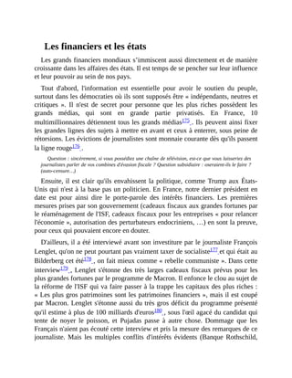 Les	financiers	et	les	états
Les	grands	financiers	mondiaux	s’immiscent	aussi	directement	et	de	manière
croissante	dans	les	affaires	des	états.	Il	est	temps	de	se	pencher	sur	leur	influence
et	leur	pouvoir	au	sein	de	nos	pays.
Tout	 d'abord,	 l'information	 est	 essentielle	 pour	 avoir	 le	 soutien	 du	 peuple,
surtout	dans	les	démocraties	où	ils	sont	supposés	être	«	indépendants,	neutres	et
critiques	 ».	 Il	 n'est	 de	 secret	 pour	 personne	 que	 les	 plus	 riches	 possèdent	 les
grands	 médias,	 qui	 sont	 en	 grande	 partie	 privatisés.	 En	 France,	 10
multimillionnaires	détiennent	tous	les	grands	médias175	.	Ils	peuvent	ainsi	fixer
les	grandes	lignes	des	sujets	à	mettre	en	avant	et	ceux	à	enterrer,	sous	peine	de
rétorsions.	Les	évictions	de	journalistes	sont	monnaie	courante	dès	qu'ils	passent
la	ligne	rouge176	.	
Question	:	sincèrement,	si	vous	possédiez	une	chaîne	de	télévision,	est-ce	que	vous	laisseriez	des
journalistes	parler	de	vos	combines	d'évasion	fiscale	?	Question	subsidiaire	:	oseraient-ils	le	faire	?
(auto-censure…)
Ensuite,	il	est	clair	qu'ils	envahissent	la	politique,	comme	Trump	aux	États-
Unis	qui	n'est	à	la	base	pas	un	politicien.	En	France,	notre	dernier	président	en
date	 est	 pour	 ainsi	 dire	 le	 porte-parole	 des	 intérêts	 financiers.	 Les	 premières
mesures	prises	par	son	gouvernement	(cadeaux	fiscaux	aux	grandes	fortunes	par
le	réaménagement	de	l'ISF,	cadeaux	fiscaux	pour	les	entreprises	«	pour	relancer
l'économie	»,	autorisation	des	perturbateurs	endocriniens,	…)	en	sont	la	preuve,
pour	ceux	qui	pouvaient	encore	en	douter.
D'ailleurs,	il	a	été	interviewé	avant	son	investiture	par	le	journaliste	François
Lenglet,	qu'on	ne	peut	pourtant	pas	vraiment	taxer	de	socialiste177	et	qui	était	au
Bilderberg	cet	été178	,	on	fait	mieux	comme	«	rebelle	communiste	».	Dans	cette
interview179	,	Lenglet	s'étonne	des	très	larges	cadeaux	fiscaux	prévus	pour	les
plus	grandes	fortunes	par	le	programme	de	Macron.	Il	enfonce	le	clou	au	sujet	de
la	réforme	de	l'ISF	qui	va	faire	passer	à	la	trappe	les	capitaux	des	plus	riches	:
«	Les	plus	gros	patrimoines	sont	les	patrimoines	financiers	»,	mais	il	est	coupé
par	Macron.	Lenglet	s'étonne	aussi	du	très	gros	déficit	du	programme	présenté
qu'il	estime	à	plus	de	100	milliards	d'euros180	,	sous	l'œil	agacé	du	candidat	qui
tente	 de	 noyer	 le	 poisson,	 et	 Pujadas	 passe	 à	 autre	 chose.	Dommage	 que	 les
Français	n'aient	pas	écouté	cette	interview	et	pris	la	mesure	des	remarques	de	ce
journaliste.	 Mais	 les	 multiples	 conflits	 d'intérêts	 évidents	 (Banque	 Rothschild,
 