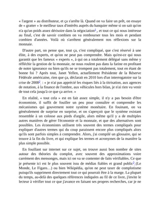 «	l'argent	»	au	distributeur,	et	ça	s'arrête	là.	Quand	on	va	faire	un	prêt,	on	essaye
de	«	gratter	»	le	meilleur	taux	d'intérêts	auprès	du	banquier	même	si	on	sait	qu'on
n'a	qu'un	poids	assez	dérisoire	dans	la	négociation1	,	et	tout	ce	qui	nous	intéresse
au	 final,	 c'est	 de	 savoir	 combien	 on	 va	 rembourser	 tous	 les	 mois	 et	 pendant
combien	 d'années.	 Voilà	 où	 s'arrêtent	 généralement	 nos	 réflexions	 sur	 la
monnaie.
D'autre	part,	on	pense	que,	tout	ça,	c'est	compliqué,	que	c'est	réservé	à	une
élite,	à	des	experts,	et	qu'on	ne	peut	pas	comprendre.	Mais	qu'est-ce	qui	nous
garantit	que	les	fameux	«	experts	»,	à	qui	on	a	totalement	délégué	sans	même	y
réfléchir	la	gestion	de	la	monnaie,	ne	nous	roulent	pas	dans	la	farine	en	profitant
de	notre	ignorance	ou	bien	qu'ils	ne	se	trompent	pas	totalement,	tout	en	étant	de
bonne	 foi	 ?	 Après	 tout,	 Janet	 Yellen,	 actuellement	 Présidente	 de	 la	 Réserve
Fédérale	américaine,	rien	que	ça,	déclarait	en	2010	lors	d'un	interrogatoire	sur	la
crise	de	20082		:	«	je	n'ai	pas	apprécié	les	risques	liés	à	la	titrisation,	aux	agences
de	notation,	à	la	finance	de	l'ombre,	aux	véhicules	hors	bilan,	je	n'ai	rien	vu	venir
de	tout	cela	jusqu'à	ce	que	ça	arrive.	»	
En	 réalité,	 «	tout	 cela	»	 est	 en	 fait	 assez	 simple,	 il	 n'y	 a	 pas	 besoin	 d'être
économiste,	 il	 suffit	 de	 fouiller	 un	 peu	 pour	 connaître	 et	 comprendre	 les
mécanismes	 qui	 gouvernent	 notre	 système	 monétaire.	 En	 fouinant,	 on	 va
généralement	 de	 surprise	 en	 surprise,	 et	 on	 s'aperçoit	 que	 le	 système	 existant
ressemble	 à	 un	 colosse	 aux	 pieds	 d'argile,	 alors	 même	 qu'il	 y	 a	 de	multiples
autres	manières	de	gérer	l'économie	et	la	monnaie,	et	que	des	alternatives	sont
possibles.	Les	 économistes	 utilisent	 très	 souvent	 des	 termes	 compliqués	 pour
expliquer	d'autres	termes	qui	du	coup	paraissent	encore	plus	compliqués	alors
qu'ils	sont	parfois	simples	à	comprendre.	Alors,	j'ai	compilé	un	glossaire,	qui	se
trouve	à	la	fin	du	livre,	et	qui	explique	les	termes	et	acronymes	de	la	manière	la
plus	simple	possible.	
En	 fouillant	 sur	 internet	 sur	 ce	 sujet,	 on	 trouve	 aussi	 bon	 nombre	 de	 sites
autour	 des	 théories	 du	 complot,	 avec	 souvent	 des	 approximations	 voire
carrément	des	mensonges,	mais	ici	on	va	se	contenter	de	faits	vérifiables.	Ce	que
je	présente	ici	 est	 le	plus	souvent	issu	de	médias	fiables	et	grand	 public3	(Le
Monde,	Le	Figaro…)	ou	bien	Wikipédia,	qu'on	ne	peut	 taxer	 de	complotisme
puisqu'ils	suppriment	directement	tout	ce	qui	pourrait	être	à	la	marge.	La	plupart
du	temps,	au-delà	des	quelques	références	indiquées	au	fil	de	ce	livre,	j'invite	le
lecteur	à	vérifier	tout	ce	que	j'avance	en	faisant	ses	propres	recherches,	car	je	ne
 
