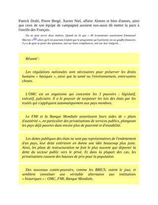 Patrick	Drahi,	Pierre	Bergé,	Xavier	Niel,	affaire	Alstom	et	bien	d'autres,	ainsi
que	ceux	de	son	équipe	de	campagne)	auraient	eux-aussi	dû	mettre	la	puce	à
l'oreille	des	Français.	
On	 ne	 peut	 servir	 deux	 maîtres.	 Quand	 on	 lit	 que	 «	 40	 économistes	 soutiennent	 Emmanuel
Macron	»181	alors	qu'il	est	pourtant	évident	que	le	programme	qu'il	présente	est	un	gouffre	financier,
il	y	a	de	quoi	se	poser	des	questions,	soit	sur	leurs	compétences,	soit	sur	leur	intégrité…	
	
Résumé	:
Les	 régulations	 nationales	 sont	 nécessaires	 pour	 préserver	 les	 droits
humains	«	basiques	»,	ainsi	que	la	santé	ou	l'environnement,	entre-autres
choses.
L'OMC	 est	 un	 organisme	 qui	 concentre	 les	 3	 pouvoirs	 :	 législatif,
exécutif,	judiciaire.	Il	a	le	pouvoir	de	surpasser	les	lois	des	états	par	les
traités	qui	s'appliquent	automatiquement	aux	pays	membres.
Le	 FMI	 et	 la	 Banque	 Mondiale	 assortissent	 leurs	 aides	 de	 «	 plans
d'austérité	»,	en	particulier	des	privatisations	de	services	publics,	plongeant
les	pays	déjà	pauvres	dans	encore	plus	de	pauvreté	et	d'instabilité.
Les	dettes	publiques	des	états	ne	sont	pas	représentatives	de	l'endettement
d'un	 pays,	 leur	 dette	 extérieure	 en	 donne	 une	 idée	 beaucoup	 plus	 juste.
Ainsi,	les	plans	de	restructuration	ne	font	le	plus	souvent	que	déporter	la
dette	 du	 secteur	 public	 vers	 le	 privé.	 Et	 dans	 la	 plupart	 des	 cas,	 les
privatisations	causent	des	hausses	de	prix	pour	la	population.	
Des	 nouveaux	 contre-pouvoirs,	 comme	 les	 BRICS,	 voient	 le	 jour,	 et
semblent	 constituer	 une	 véritable	 alternative	 aux	 institutions
«	historiques	»	:	OMC,	FMI,	Banque	Mondiale.
 