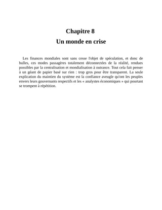 Un	monde	en	crise
Chapitre	8	
Un	monde	en	crise
Les	 finances	 mondiales	 sont	 sans	 cesse	 l'objet	 de	 spéculation,	 et	 donc	 de
bulles,	 ces	 modes	 passagères	 totalement	 déconnectées	 de	 la	 réalité,	 rendues
possibles	par	la	centralisation	et	mondialisation	à	outrance.	Tout	cela	fait	penser
à	 un	 géant	 de	 papier	 basé	 sur	 rien	 :	 trop	 gros	 pour	 être	 transparent.	 La	 seule
explication	du	maintien	du	système	est	la	confiance	aveugle	qu'ont	les	peuples
envers	leurs	gouvernants	respectifs	et	les	«	analystes	économiques	»	qui	pourtant
se	trompent	à	répétition.
 